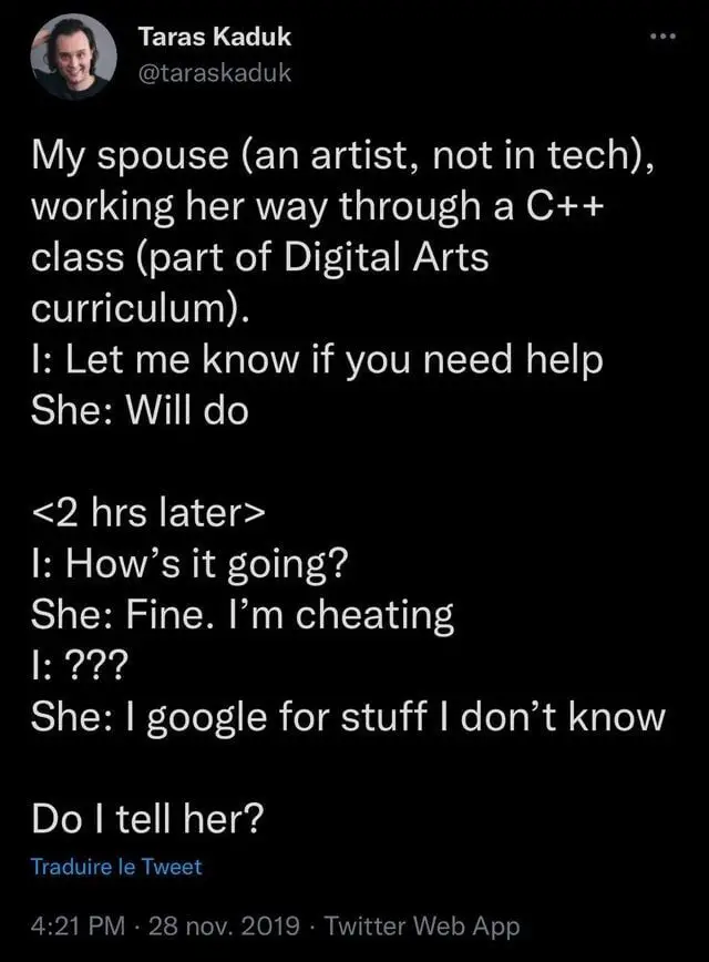 My spouse (an artist, not in tech), working her way through a C++ class (part of a Digital Arts cirriculum). I: Let me know if you need help. She: Will do. Two hours later.. I: How's it going? She: Fine. I'm cheating. I: ??? She: I google for stuff I don't know. ... Do I tell her?